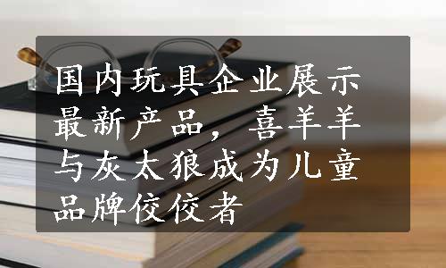 国内玩具企业展示最新产品，喜羊羊与灰太狼成为儿童品牌佼佼者