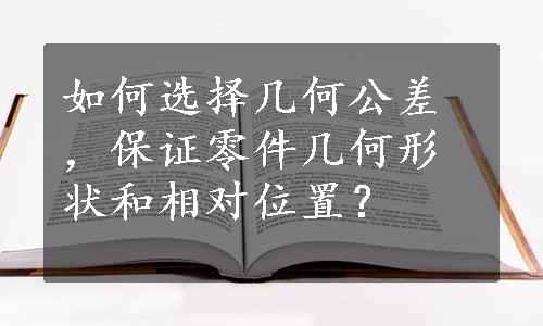 如何选择几何公差，保证零件几何形状和相对位置？