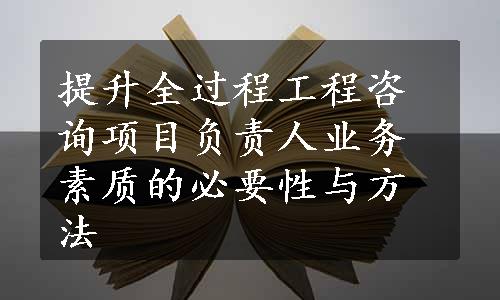 提升全过程工程咨询项目负责人业务素质的必要性与方法