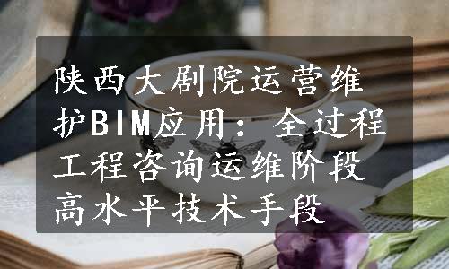 陕西大剧院运营维护BIM应用：全过程工程咨询运维阶段高水平技术手段