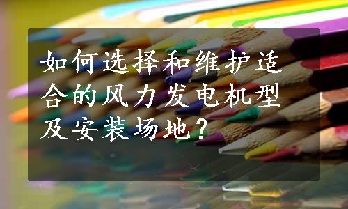 如何选择和维护适合的风力发电机型及安装场地？