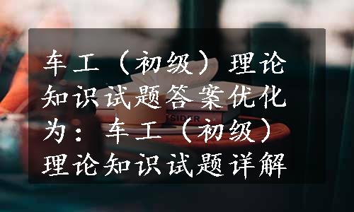 车工（初级）理论知识试题答案优化为：车工（初级）理论知识试题详解