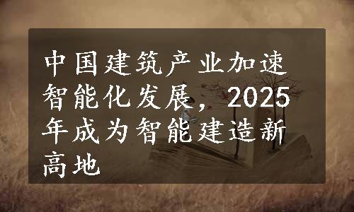 中国建筑产业加速智能化发展，2025年成为智能建造新高地