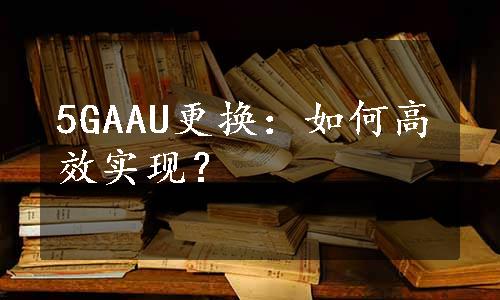 5GAAU更换：如何高效实现？