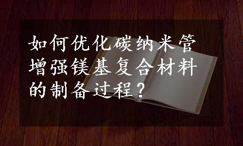 如何优化碳纳米管增强镁基复合材料的制备过程？