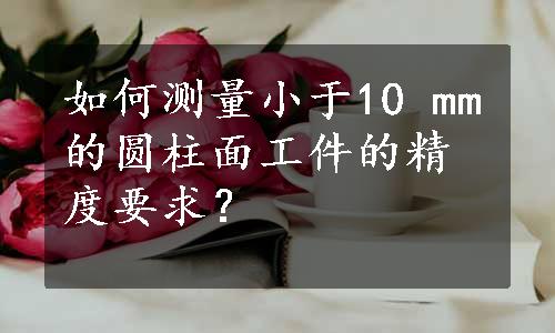 如何测量小于10 mm的圆柱面工件的精度要求？