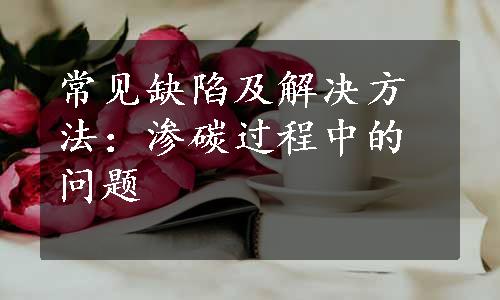 常见缺陷及解决方法：渗碳过程中的问题