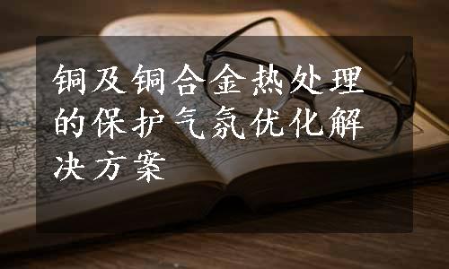 铜及铜合金热处理的保护气氛优化解决方案