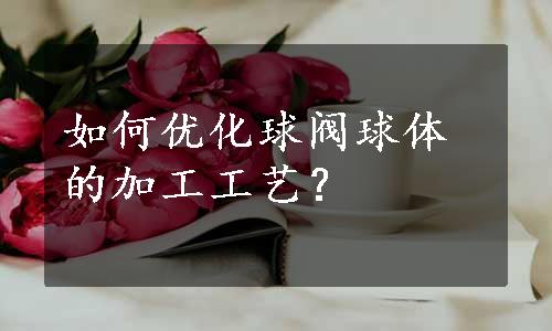 如何优化球阀球体的加工工艺？