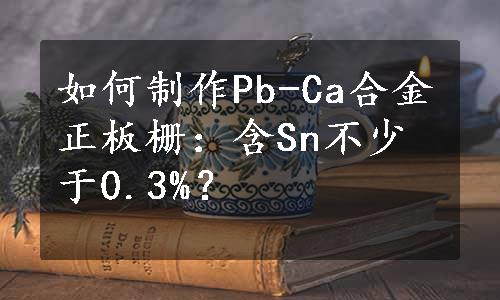 如何制作Pb-Ca合金正板栅：含Sn不少于0.3%？