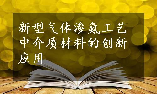 新型气体渗氮工艺中介质材料的创新应用