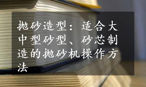 抛砂造型：适合大中型砂型、砂芯制造的抛砂机操作方法