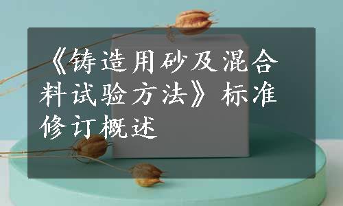 《铸造用砂及混合料试验方法》标准修订概述