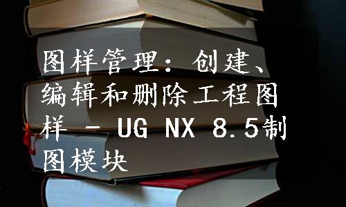 图样管理：创建、编辑和删除工程图样 - UG NX 8.5制图模块