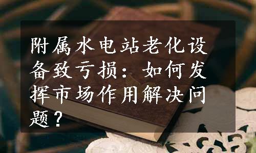 附属水电站老化设备致亏损：如何发挥市场作用解决问题？