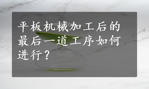 平板机械加工后的最后一道工序如何进行？