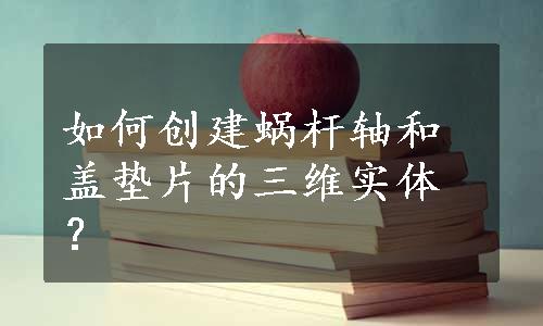 如何创建蜗杆轴和盖垫片的三维实体？