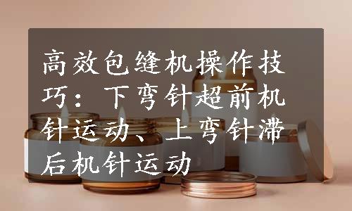 高效包缝机操作技巧：下弯针超前机针运动、上弯针滞后机针运动