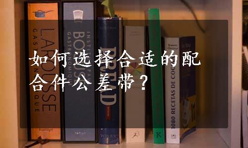 如何选择合适的配合件公差带？