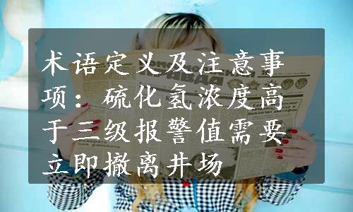 术语定义及注意事项：硫化氢浓度高于三级报警值需要立即撤离井场