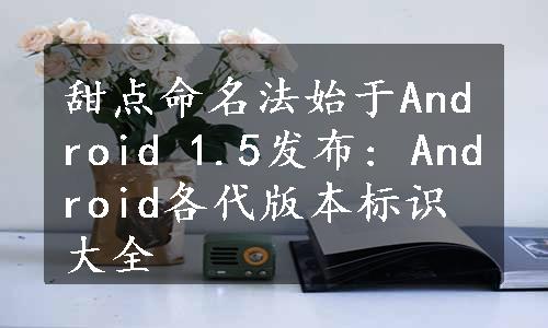 甜点命名法始于Android 1.5发布: Android各代版本标识大全