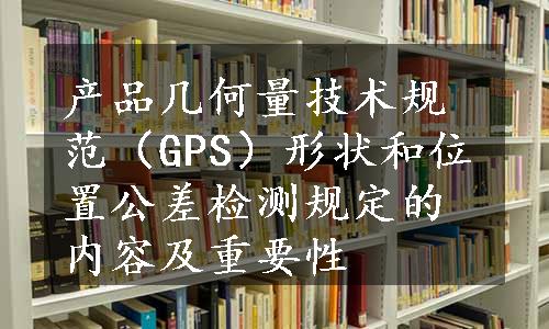 产品几何量技术规范（GPS）形状和位置公差检测规定的内容及重要性