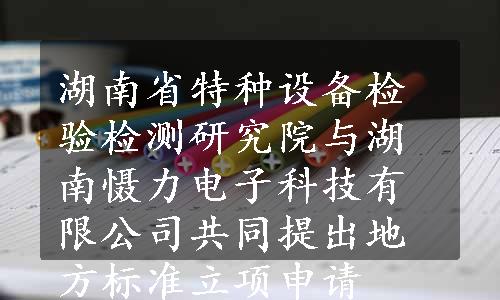 湖南省特种设备检验检测研究院与湖南慑力电子科技有限公司共同提出地方标准立项申请