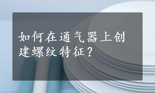 如何在通气器上创建螺纹特征？