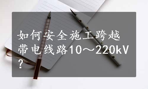 如何安全施工跨越带电线路10～220kV？