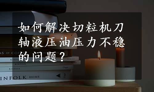 如何解决切粒机刀轴液压油压力不稳的问题？