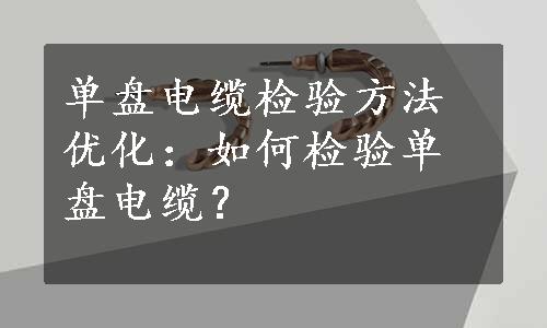 单盘电缆检验方法优化：如何检验单盘电缆？