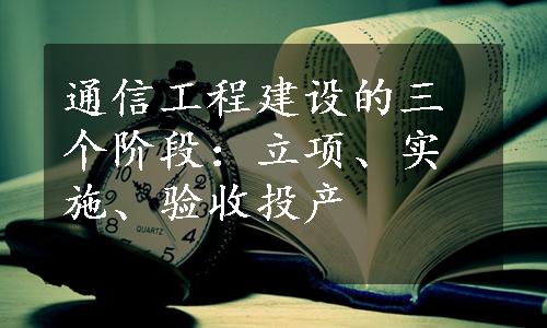 通信工程建设的三个阶段：立项、实施、验收投产