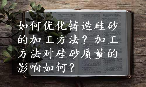 如何优化铸造硅砂的加工方法？加工方法对硅砂质量的影响如何？