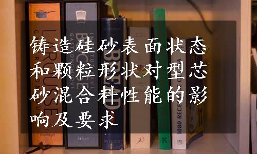 铸造硅砂表面状态和颗粒形状对型芯砂混合料性能的影响及要求