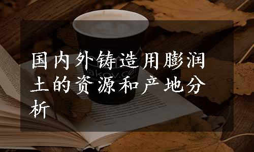 国内外铸造用膨润土的资源和产地分析