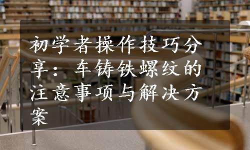 初学者操作技巧分享：车铸铁螺纹的注意事项与解决方案