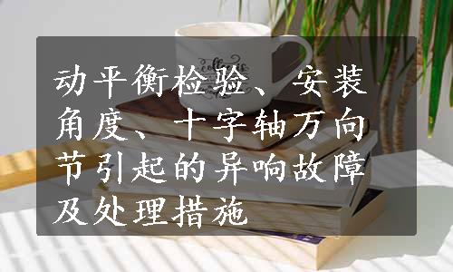 动平衡检验、安装角度、十字轴万向节引起的异响故障及处理措施