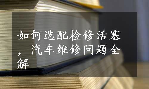 如何选配检修活塞，汽车维修问题全解