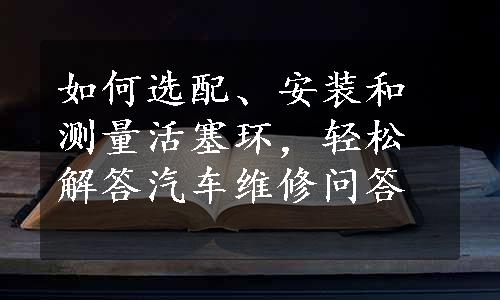 如何选配、安装和测量活塞环，轻松解答汽车维修问答