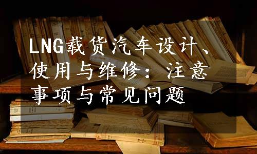 LNG载货汽车设计、使用与维修：注意事项与常见问题