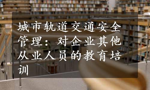 城市轨道交通安全管理：对企业其他从业人员的教育培训