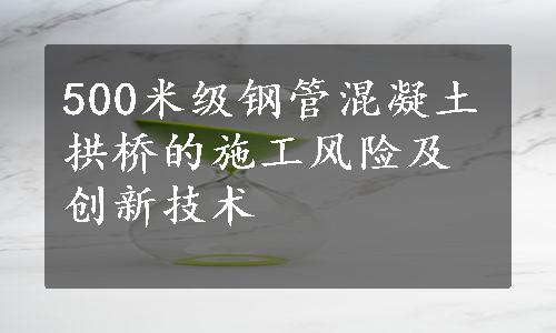 500米级钢管混凝土拱桥的施工风险及创新技术