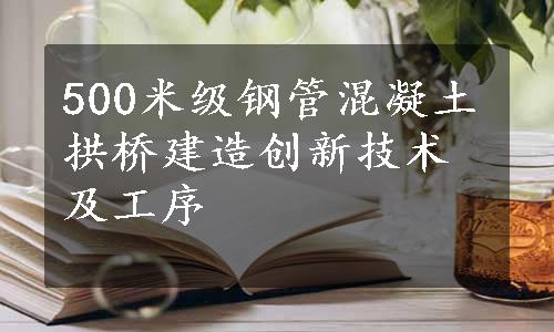 500米级钢管混凝土拱桥建造创新技术及工序