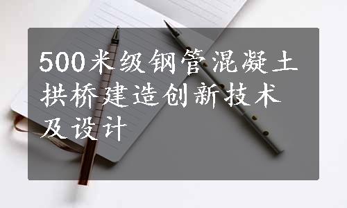 500米级钢管混凝土拱桥建造创新技术及设计