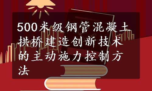 500米级钢管混凝土拱桥建造创新技术的主动施力控制方法