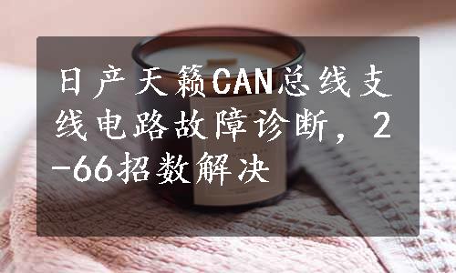 日产天籁CAN总线支线电路故障诊断，2-66招数解决