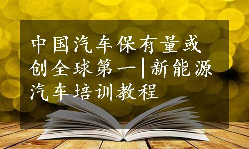 中国汽车保有量或创全球第一|新能源汽车培训教程