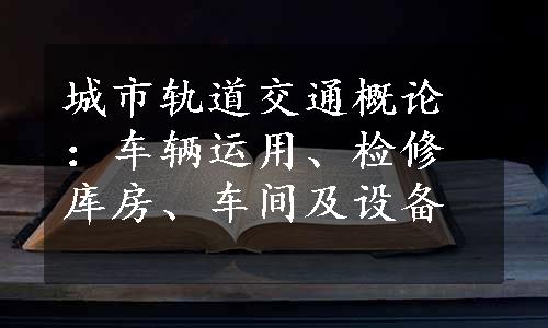 城市轨道交通概论：车辆运用、检修库房、车间及设备