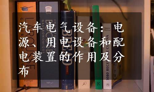 汽车电气设备：电源、用电设备和配电装置的作用及分布