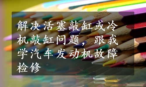 解决活塞敲缸或冷机敲缸问题，跟我学汽车发动机故障检修